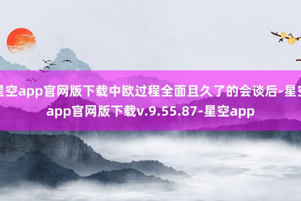 星空app官网版下载中欧过程全面且久了的会谈后-星空app官网版下载v.9.55.87-星空app