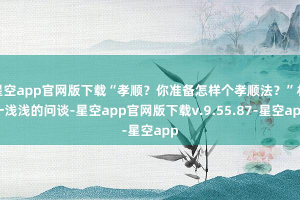 星空app官网版下载“孝顺？你准备怎样个孝顺法？”林一浅浅的问谈-星空app官网版下载v.9.55.87-星空app