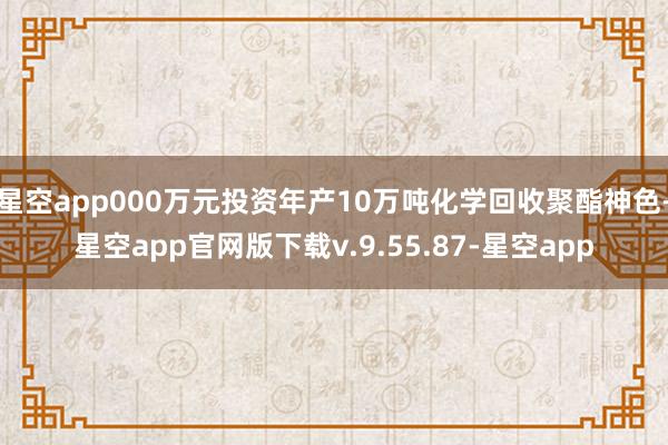 星空app000万元投资年产10万吨化学回收聚酯神色-星空app官网版下载v.9.55.87-星空app