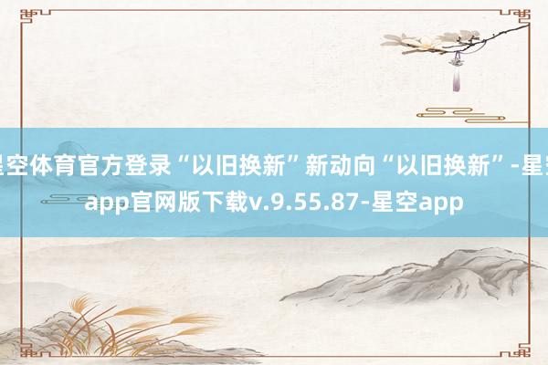 星空体育官方登录“以旧换新”新动向“以旧换新”-星空app官网版下载v.9.55.87-星空app