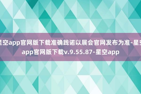 星空app官网版下载准确践诺以展会官网发布为准-星空app官网版下载v.9.55.87-星空app