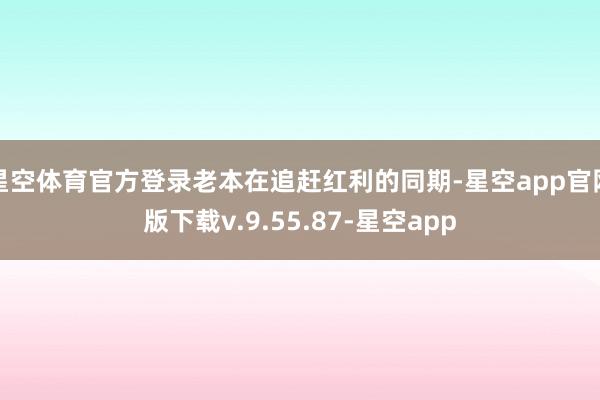 星空体育官方登录老本在追赶红利的同期-星空app官网版下载v.9.55.87-星空app