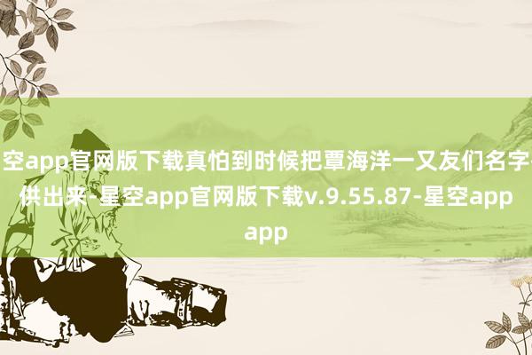 星空app官网版下载真怕到时候把覃海洋一又友们名字齐供出来-星空app官网版下载v.9.55.87-星空app