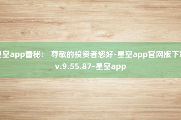 星空app董秘： 尊敬的投资者您好-星空app官网版下载v.9.55.87-星空app