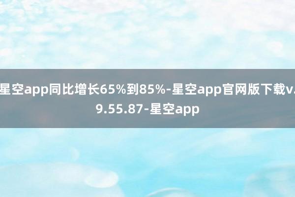 星空app同比增长65%到85%-星空app官网版下载v.9.55.87-星空app