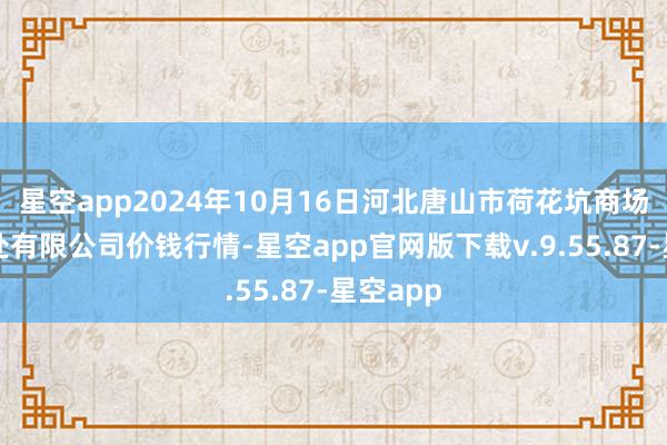 星空app2024年10月16日河北唐山市荷花坑商场磋磨惩处有限公司价钱行情-星空app官网版下载v.9.55.87-星空app