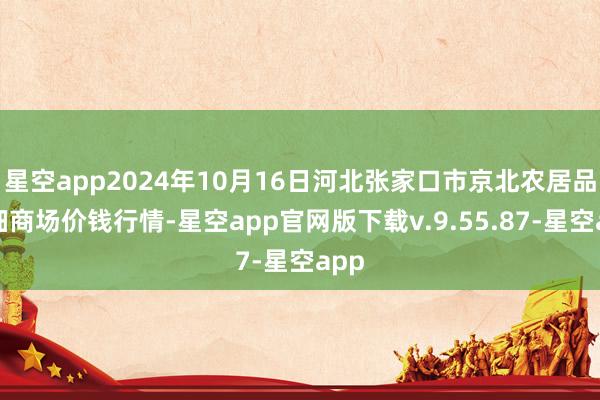 星空app2024年10月16日河北张家口市京北农居品详细商场价钱行情-星空app官网版下载v.9.55.87-星空app