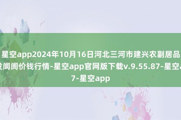 星空app2024年10月16日河北三河市建兴农副居品批发阛阓价钱行情-星空app官网版下载v.9.55.87-星空app