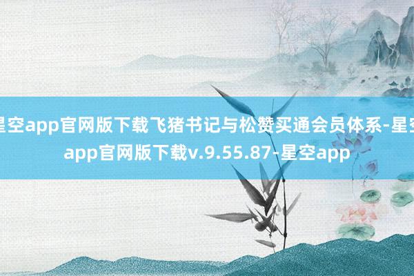 星空app官网版下载飞猪书记与松赞买通会员体系-星空app官网版下载v.9.55.87-星空app