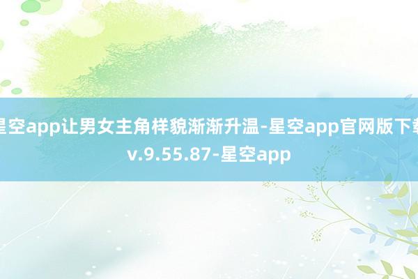 星空app让男女主角样貌渐渐升温-星空app官网版下载v.9.55.87-星空app