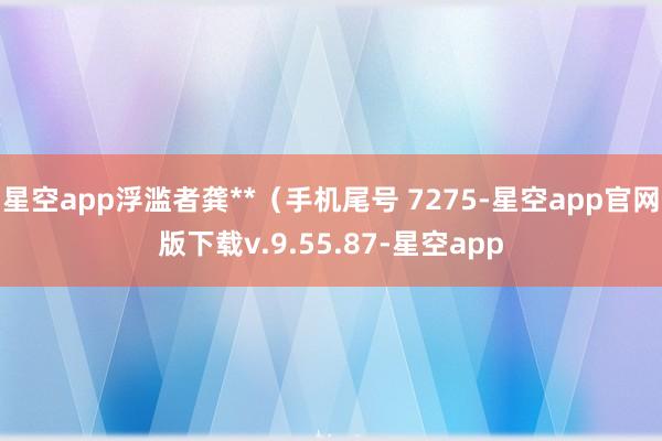 星空app浮滥者龚**（手机尾号 7275-星空app官网版下载v.9.55.87-星空app