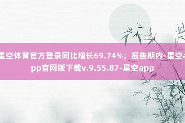 星空体育官方登录同比增长69.74%；报告期内-星空app官网版下载v.9.55.87-星空app