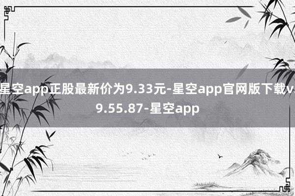 星空app正股最新价为9.33元-星空app官网版下载v.9.55.87-星空app