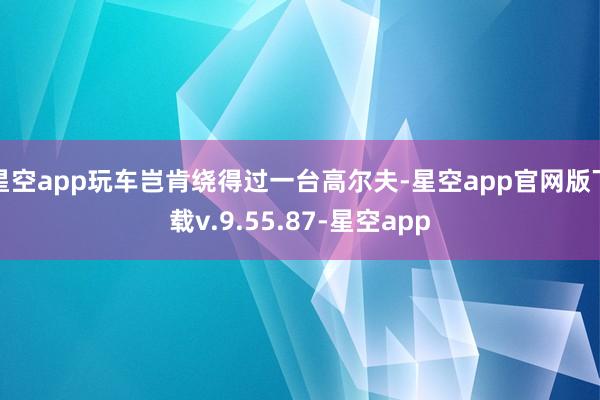 星空app玩车岂肯绕得过一台高尔夫-星空app官网版下载v.9.55.87-星空app