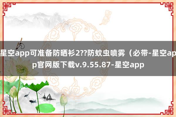 星空app可准备防晒衫2??防蚊虫喷雾（必带-星空app官网版下载v.9.55.87-星空app