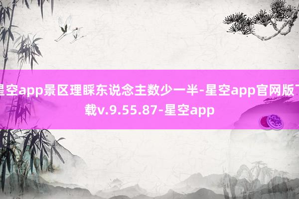 星空app景区理睬东说念主数少一半-星空app官网版下载v.9.55.87-星空app