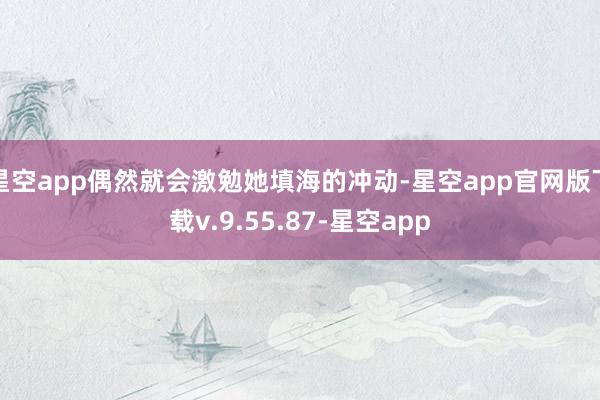 星空app偶然就会激勉她填海的冲动-星空app官网版下载v.9.55.87-星空app