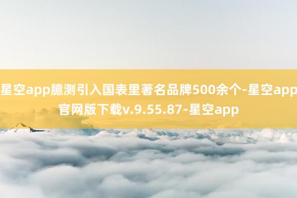 星空app臆测引入国表里著名品牌500余个-星空app官网版下载v.9.55.87-星空app