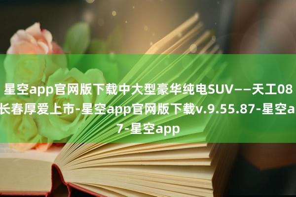 星空app官网版下载中大型豪华纯电SUV——天工08在长春厚爱上市-星空app官网版下载v.9.55.87-星空app