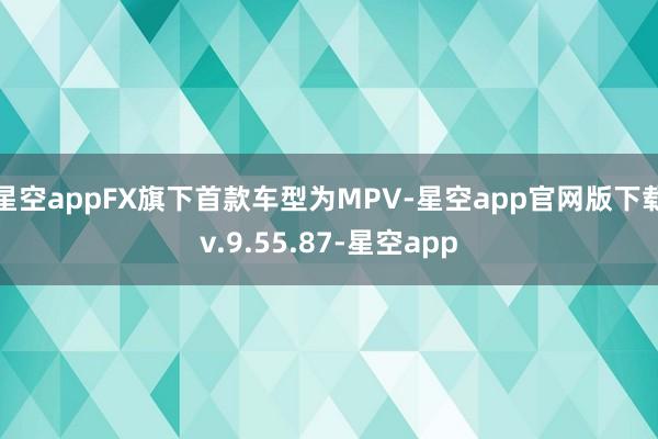 星空appFX旗下首款车型为MPV-星空app官网版下载v.9.55.87-星空app