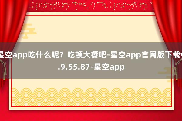 星空app吃什么呢？吃顿大餐吧-星空app官网版下载v.9.55.87-星空app