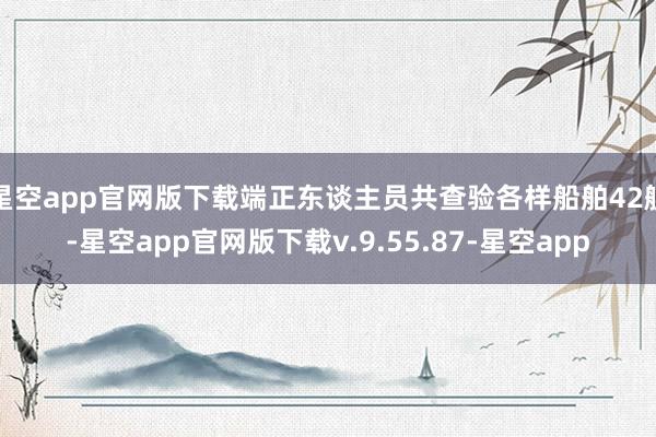 星空app官网版下载端正东谈主员共查验各样船舶42艘-星空app官网版下载v.9.55.87-星空app