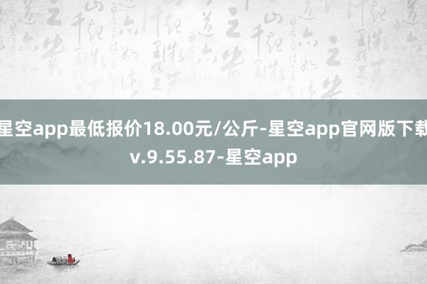 星空app最低报价18.00元/公斤-星空app官网版下载v.9.55.87-星空app